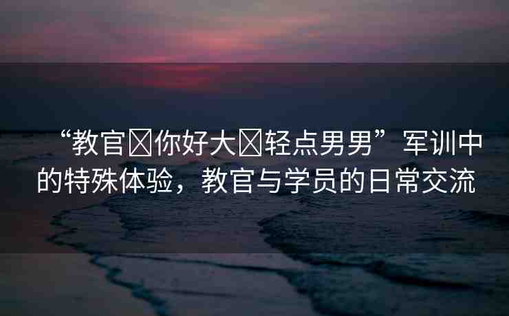 “教官?你好大?輕點(diǎn)男男”軍訓(xùn)中的特殊體驗(yàn)，教官與學(xué)員的日常交流