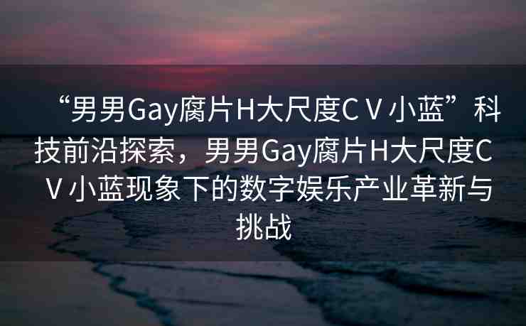 “男男Gay腐片H大尺度CⅤ小藍(lán)”科技前沿探索，男男Gay腐片H大尺度CⅤ小藍(lán)現(xiàn)象下的數(shù)字娛樂產(chǎn)業(yè)革新與挑戰(zhàn)