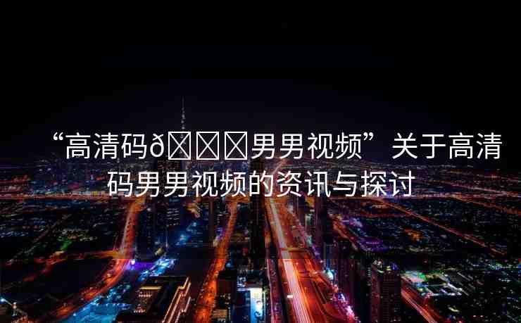 “高清碼??男男視頻”關(guān)于高清碼男男視頻的資訊與探討