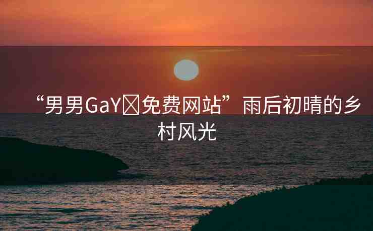 “男男GaY?免費(fèi)網(wǎng)站”雨后初晴的鄉(xiāng)村風(fēng)光