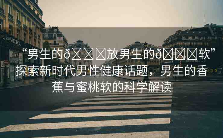 “男生的??放男生的??軟”探索新時代男性健康話題，男生的香蕉與蜜桃軟的科學(xué)解讀
