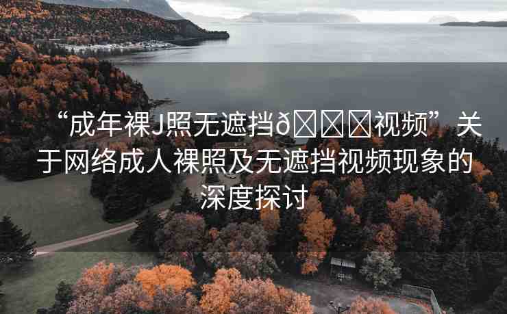 “成年裸J照無遮擋??視頻”關(guān)于網(wǎng)絡(luò)成人裸照及無遮擋視頻現(xiàn)象的深度探討