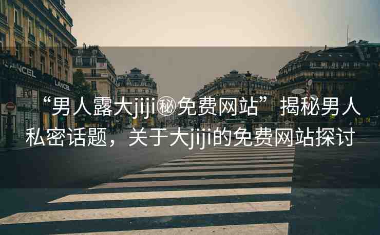“男人露大jiji秘免費(fèi)網(wǎng)站”揭秘男人私密話題，關(guān)于大jiji的免費(fèi)網(wǎng)站探討