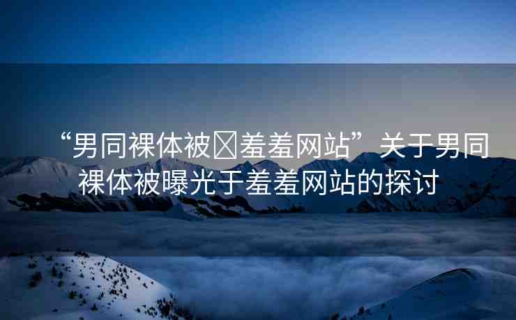 “男同裸體被?羞羞網(wǎng)站”關(guān)于男同裸體被曝光于羞羞網(wǎng)站的探討