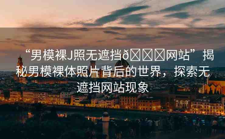 “男模裸J照無遮擋??網(wǎng)站”揭秘男模裸體照片背后的世界，探索無遮擋網(wǎng)站現(xiàn)象