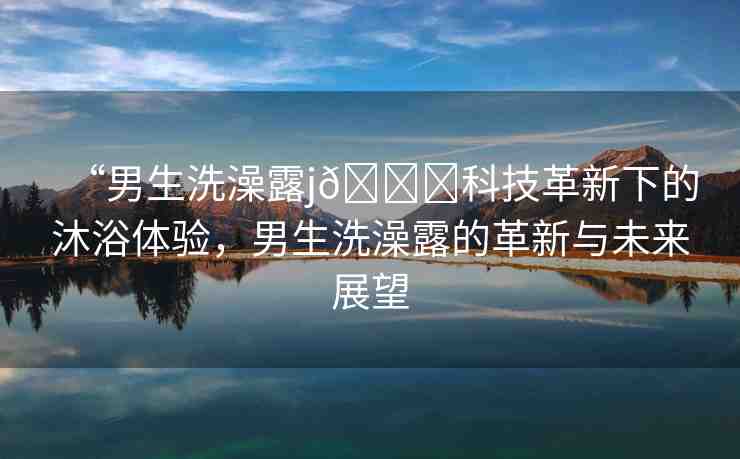 “男生洗澡露j??科技革新下的沐浴體驗(yàn)，男生洗澡露的革新與未來展望