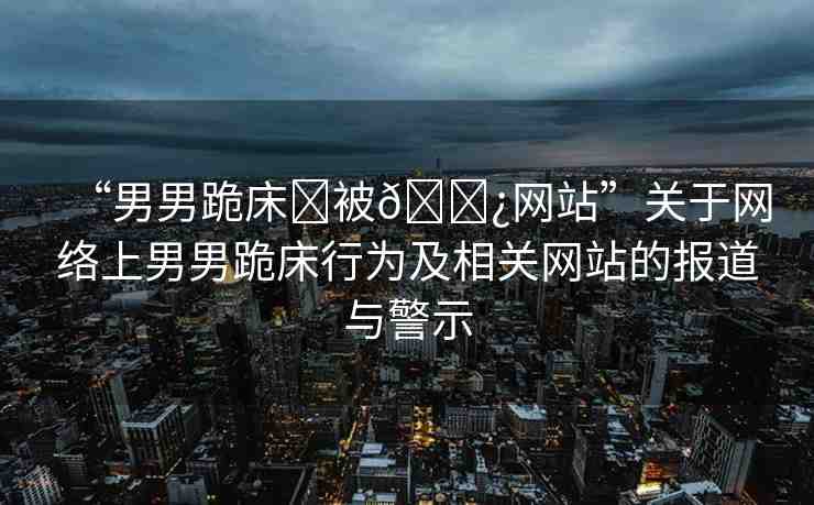 “男男跪床?被??網(wǎng)站”關(guān)于網(wǎng)絡(luò)上男男跪床行為及相關(guān)網(wǎng)站的報(bào)道與警示