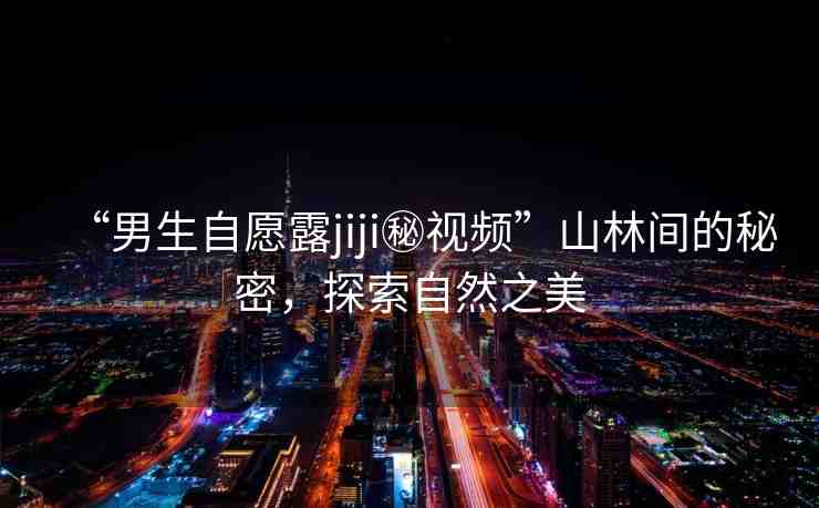 “男生自愿露jiji秘視頻”山林間的秘密，探索自然之美