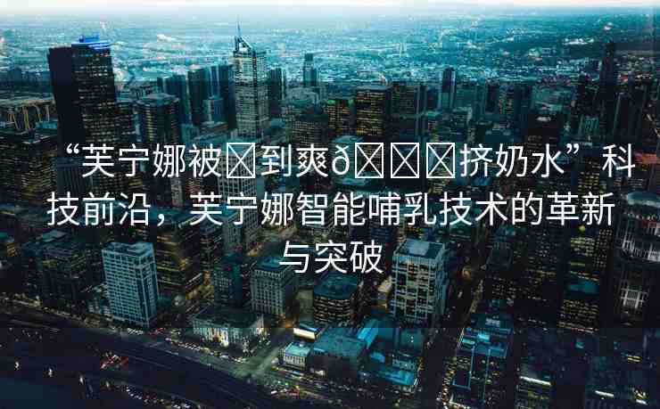“芙寧娜被?到爽??擠奶水”科技前沿，芙寧娜智能哺乳技術(shù)的革新與突破