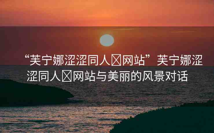 “芙寧娜澀澀同人?網(wǎng)站”芙寧娜澀澀同人?網(wǎng)站與美麗的風(fēng)景對話