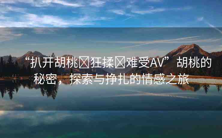 “扒開胡桃?狂揉?難受AV”胡桃的秘密，探索與掙扎的情感之旅