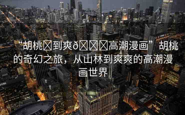“胡桃?到爽??高潮漫畫(huà)”胡桃的奇幻之旅，從山林到爽爽的高潮漫畫(huà)世界