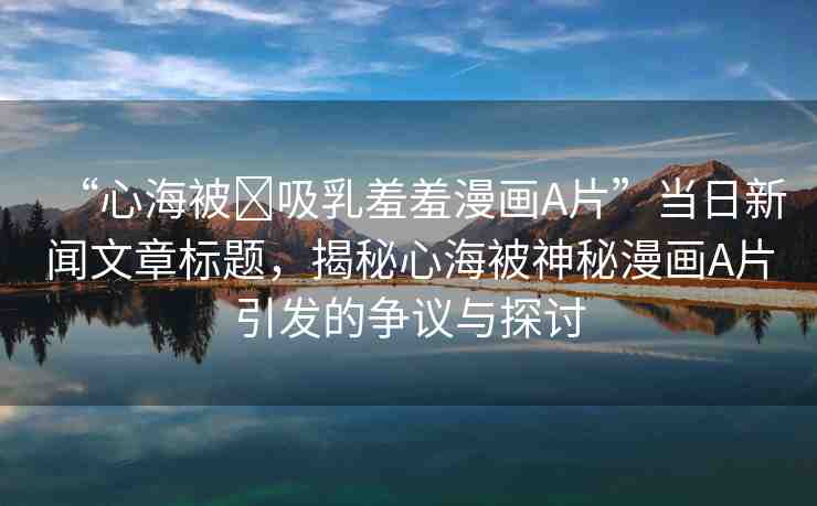 “心海被?吸乳羞羞漫畫A片”當日新聞文章標題，揭秘心海被神秘漫畫A片引發(fā)的爭議與探討
