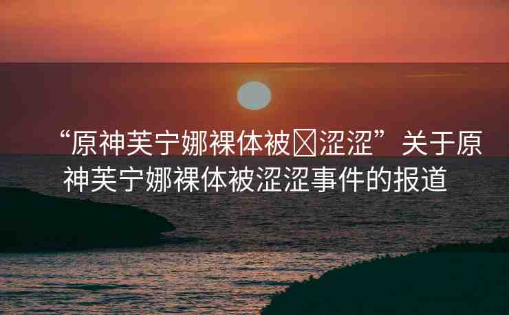“原神芙寧娜裸體被?澀澀”關(guān)于原神芙寧娜裸體被澀澀事件的報道
