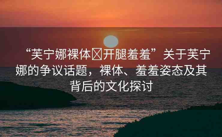 “芙寧娜裸體?開腿羞羞”關于芙寧娜的爭議話題，裸體、羞羞姿態(tài)及其背后的文化探討