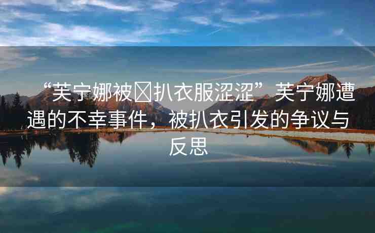 “芙寧娜被?扒衣服澀澀”芙寧娜遭遇的不幸事件，被扒衣引發(fā)的爭議與反思