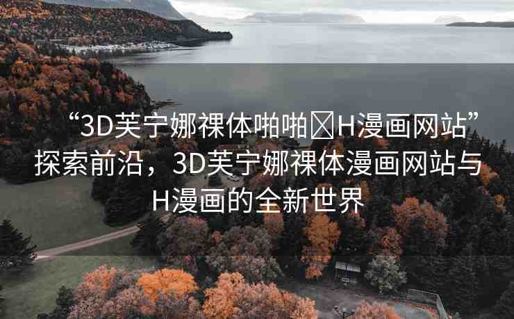 “3D芙寧娜祼體啪啪?H漫畫網(wǎng)站”探索前沿，3D芙寧娜祼體漫畫網(wǎng)站與H漫畫的全新世界