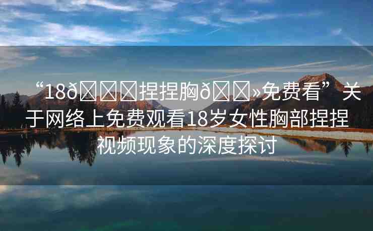 “18??捏捏胸??免費(fèi)看”關(guān)于網(wǎng)絡(luò)上免費(fèi)觀看18歲女性胸部捏捏視頻現(xiàn)象的深度探討