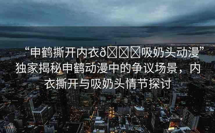 “申鶴撕開(kāi)內(nèi)衣??吸奶頭動(dòng)漫”獨(dú)家揭秘申鶴動(dòng)漫中的爭(zhēng)議場(chǎng)景，內(nèi)衣撕開(kāi)與吸奶頭情節(jié)探討