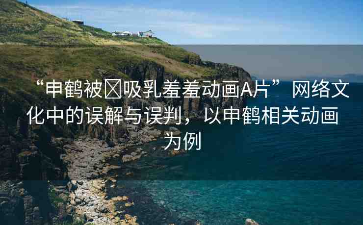“申鶴被?吸乳羞羞動(dòng)畫A片”網(wǎng)絡(luò)文化中的誤解與誤判，以申鶴相關(guān)動(dòng)畫為例