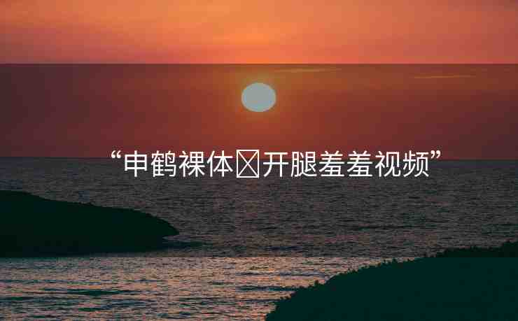 “申鶴裸體?開腿羞羞視頻”