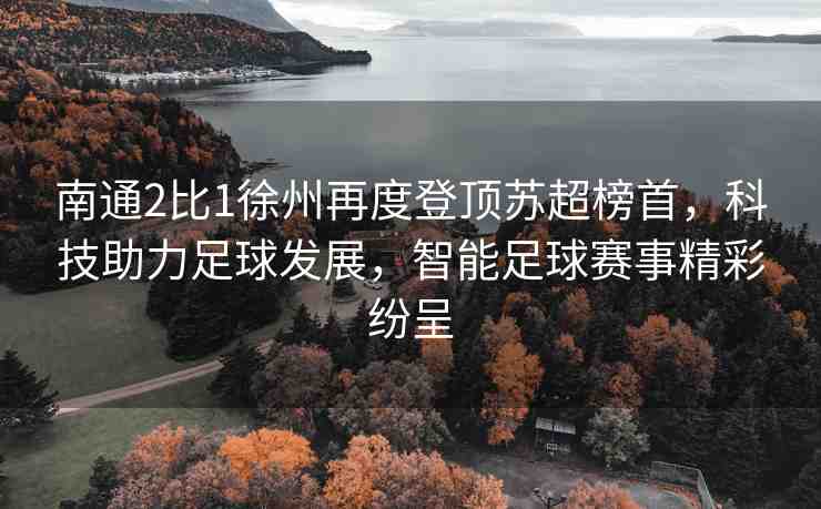 南通2比1徐州再度登頂蘇超榜首，科技助力足球發(fā)展，智能足球賽事精彩紛呈