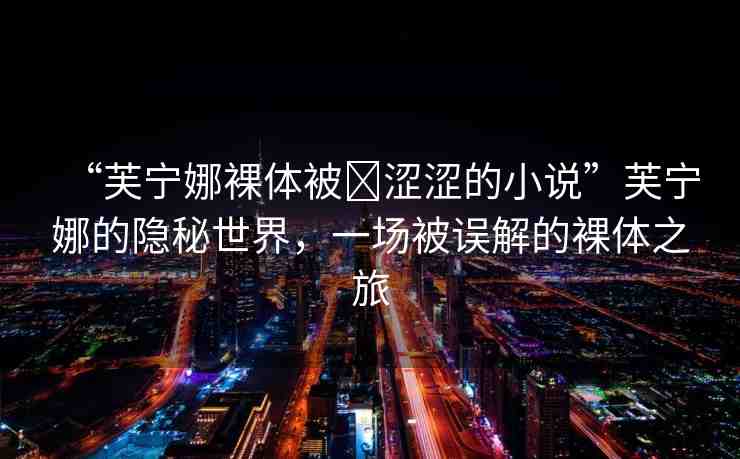 “芙寧娜裸體被?澀澀的小說”芙寧娜的隱秘世界，一場被誤解的裸體之旅