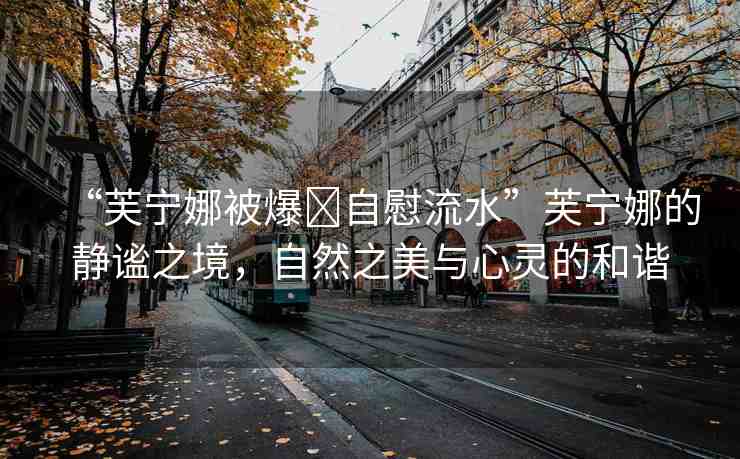 “芙寧娜被爆?自慰流水”芙寧娜的靜謐之境，自然之美與心靈的和諧