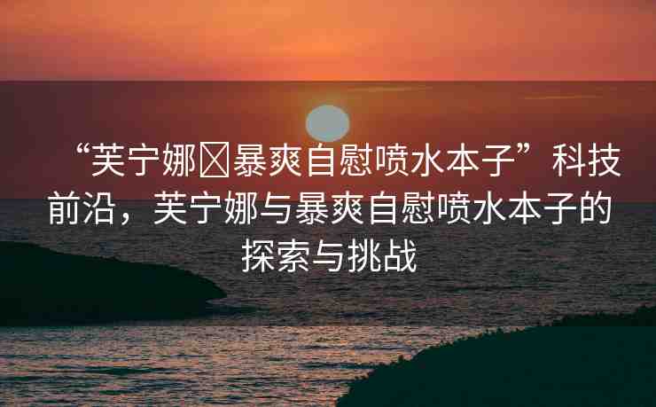 “芙寧娜?暴爽自慰噴水本子”科技前沿，芙寧娜與暴爽自慰噴水本子的探索與挑戰(zhàn)
