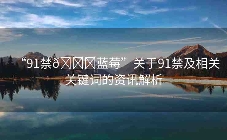 “91禁??藍(lán)莓”關(guān)于91禁及相關(guān)關(guān)鍵詞的資訊解析