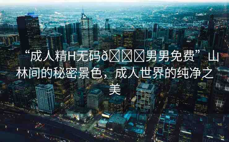 “成人精H無碼??男男免費(fèi)”山林間的秘密景色，成人世界的純凈之美