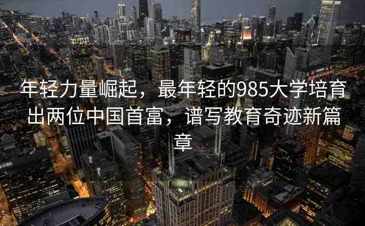 年輕力量崛起，最年輕的985大學培育出兩位中國首富，譜寫教育奇跡新篇章
