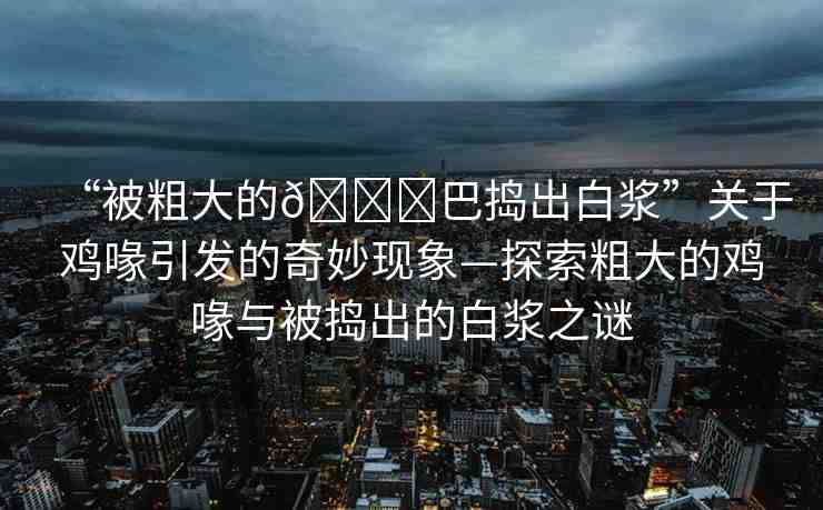 “被粗大的??巴搗出白漿”關(guān)于雞喙引發(fā)的奇妙現(xiàn)象—探索粗大的雞喙與被搗出的白漿之謎