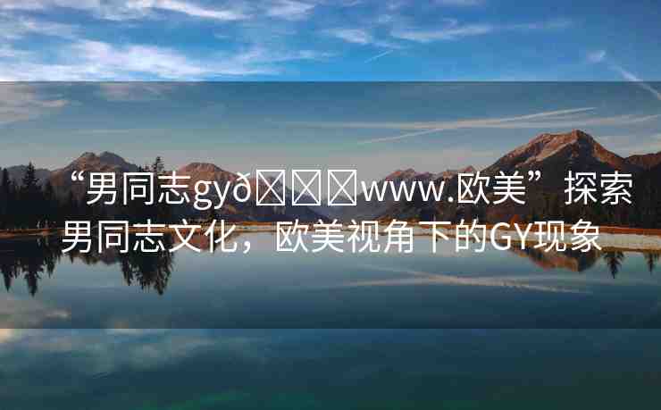 “男同志gy??www.歐美”探索男同志文化，歐美視角下的GY現(xiàn)象