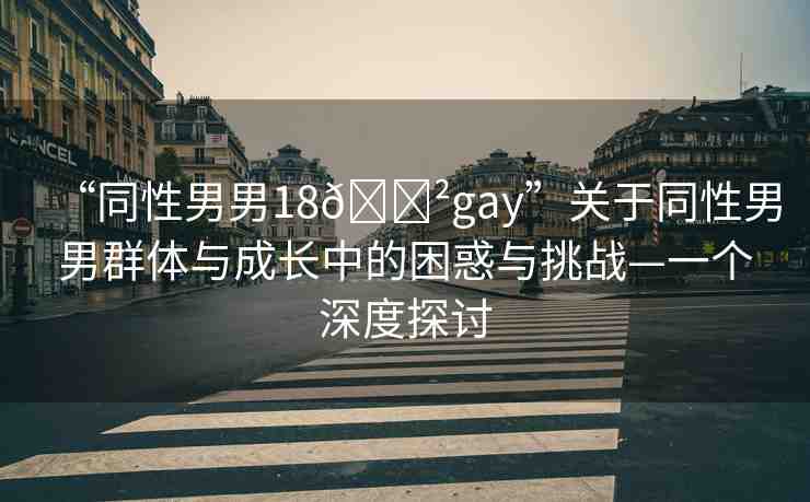 “同性男男18??gay”關(guān)于同性男男群體與成長中的困惑與挑戰(zhàn)—一個深度探討