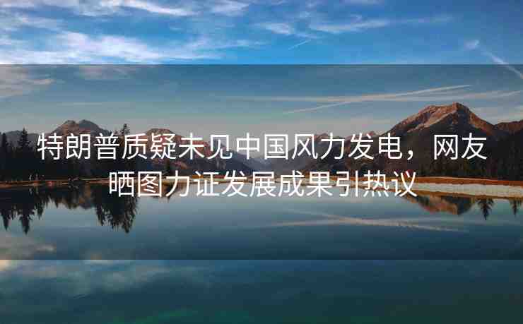 特朗普質(zhì)疑未見中國(guó)風(fēng)力發(fā)電，網(wǎng)友曬圖力證發(fā)展成果引熱議