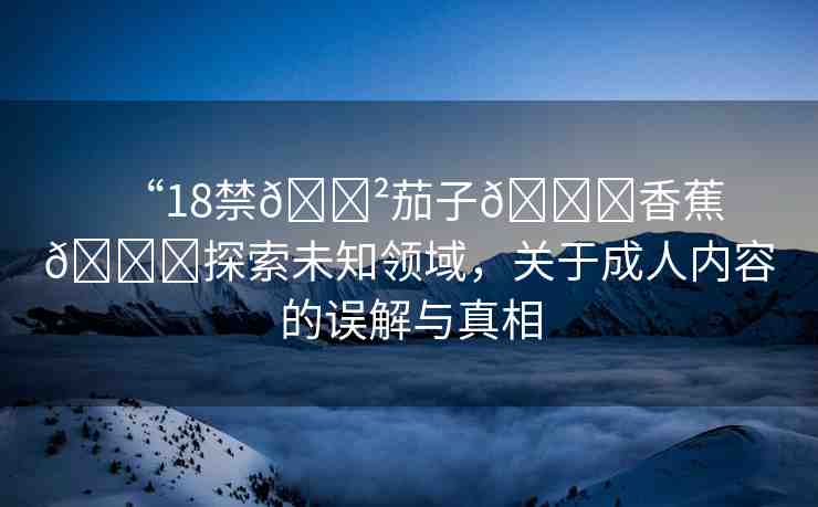“18禁??茄子??香蕉??探索未知領(lǐng)域，關(guān)于成人內(nèi)容的誤解與真相