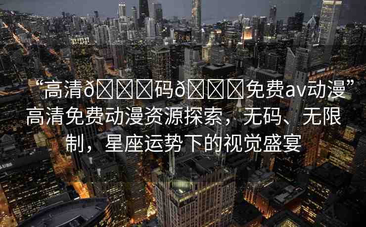 “高清??碼??免費av動漫”高清免費動漫資源探索，無碼、無限制，星座運勢下的視覺盛宴