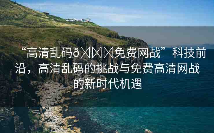 “高清亂碼??免費(fèi)網(wǎng)戰(zhàn)”科技前沿，高清亂碼的挑戰(zhàn)與免費(fèi)高清網(wǎng)戰(zhàn)的新時(shí)代機(jī)遇