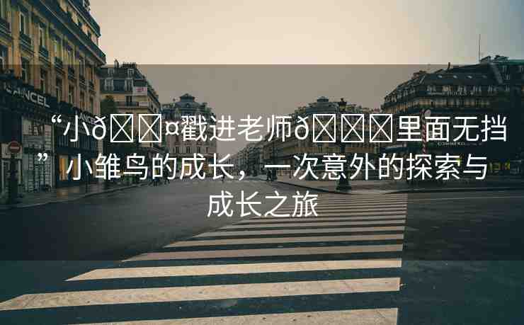 “小??戳進(jìn)老師??里面無(wú)擋”小雛鳥(niǎo)的成長(zhǎng)，一次意外的探索與成長(zhǎng)之旅
