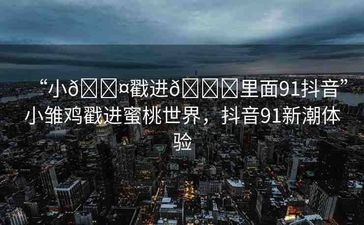 “小??戳進(jìn)??里面91抖音”小雛雞戳進(jìn)蜜桃世界，抖音91新潮體驗(yàn)