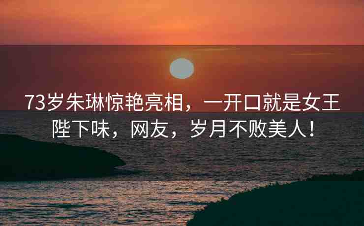 73歲朱琳驚艷亮相，一開口就是女王陛下味，網(wǎng)友，歲月不敗美人！