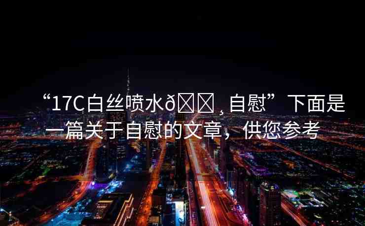 “17C白絲噴水??自慰”下面是一篇關(guān)于自慰的文章，供您參考