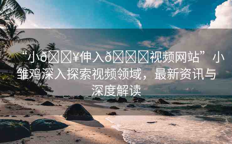 “小??伸入??視頻網站”小雛雞深入探索視頻領域，最新資訊與深度解讀