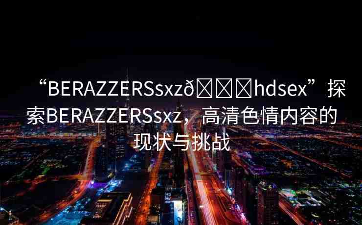 “BERAZZERSsxz??hdsex”探索BERAZZERSsxz，高清色情內(nèi)容的現(xiàn)狀與挑戰(zhàn)