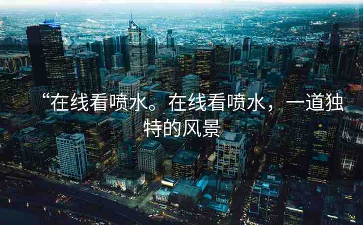 “在線看噴水。在線看噴水，一道獨特的風景