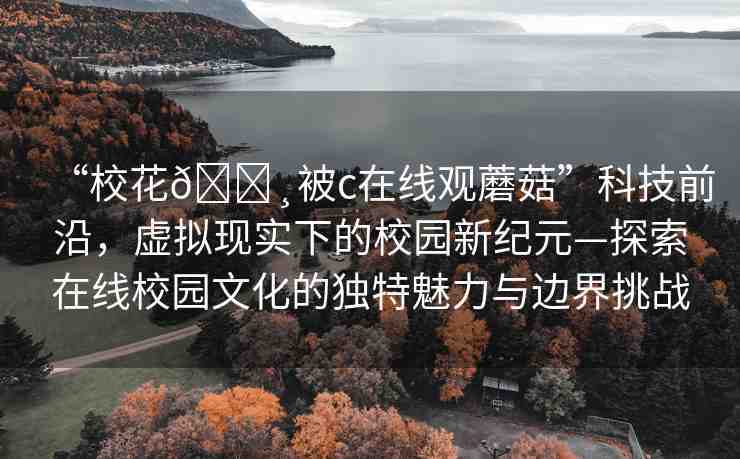 “校花??被c在線觀蘑菇”科技前沿，虛擬現(xiàn)實(shí)下的校園新紀(jì)元—探索在線校園文化的獨(dú)特魅力與邊界挑戰(zhàn)