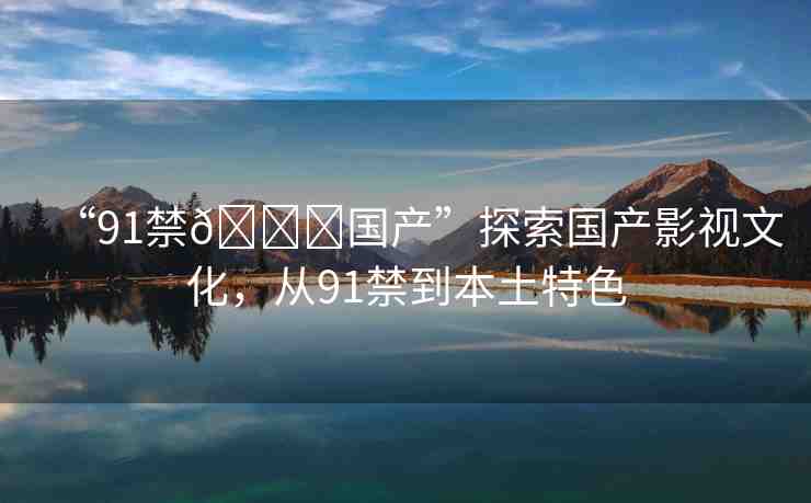 “91禁??國產(chǎn)”探索國產(chǎn)影視文化，從91禁到本土特色