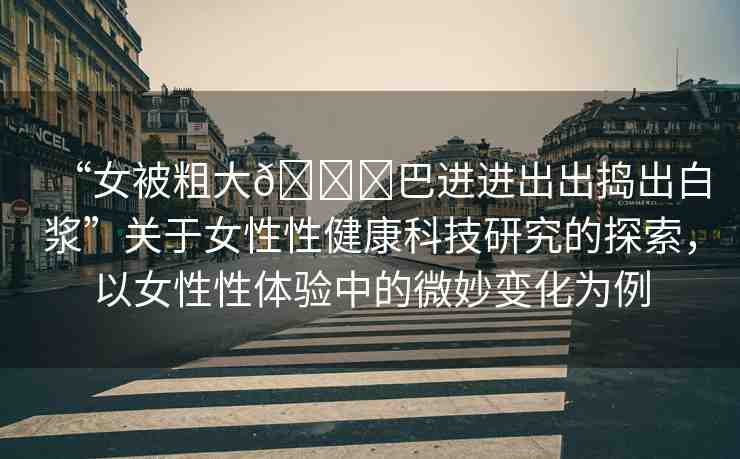 “女被粗大??巴進(jìn)進(jìn)出出搗出白漿”關(guān)于女性性健康科技研究的探索，以女性性體驗(yàn)中的微妙變化為例