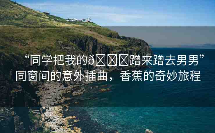 “同學把我的??蹭來蹭去男男”同窗間的意外插曲，香蕉的奇妙旅程